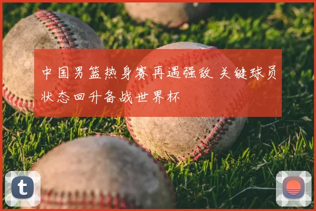 中国男篮热身赛再遇强敌 关键球员状态回升备战世界杯