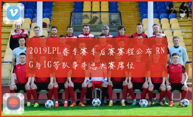2019LPL春季赛季后赛赛程公布 RNG与IG等队争夺总决赛席位