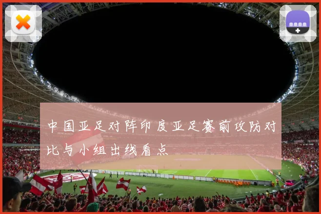 中国亚足对阵印度亚足赛前攻防对比与小组出线看点