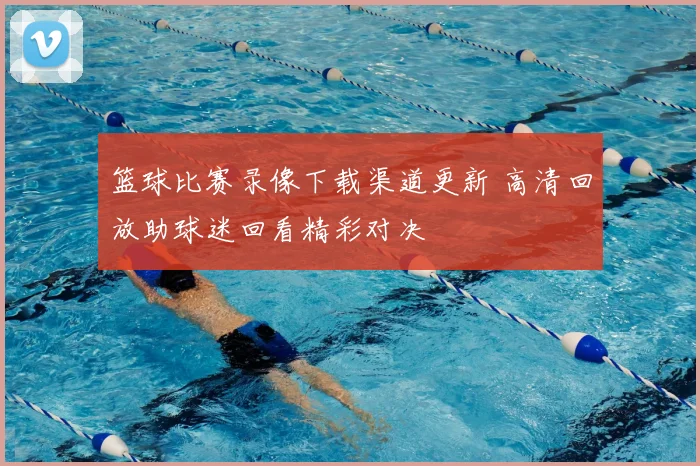 篮球比赛录像下载渠道更新 高清回放助球迷回看精彩对决