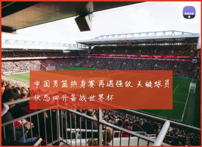 中国男篮热身赛再遇强敌 关键球员状态回升备战世界杯
