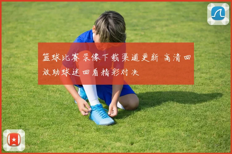 篮球比赛录像下载渠道更新 高清回放助球迷回看精彩对决