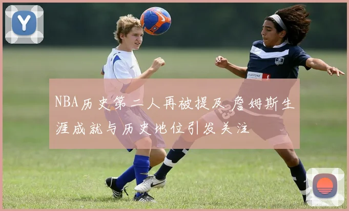 NBA历史第二人再被提及 詹姆斯生涯成就与历史地位引发关注