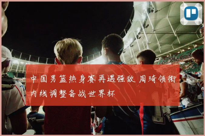 中国男篮热身赛再遇强敌 周琦领衔内线调整备战世界杯