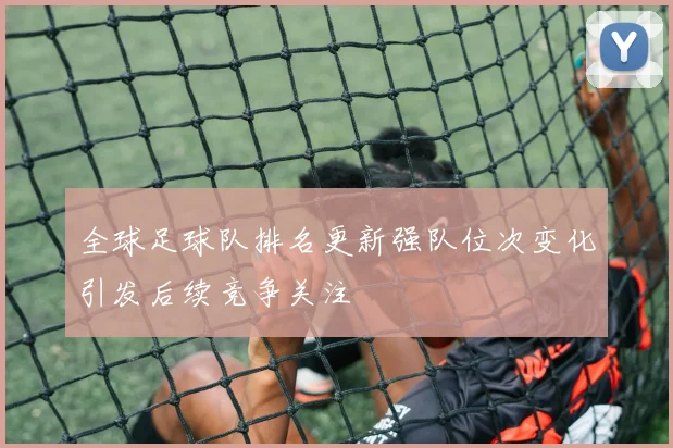 全球足球队排名更新强队位次变化引发后续竞争关注