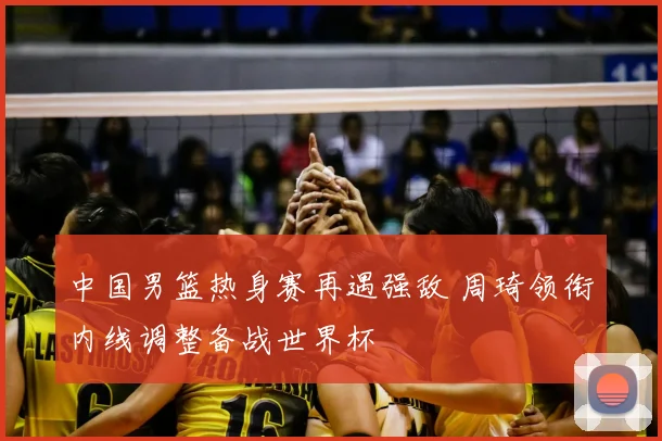 中国男篮热身赛再遇强敌 周琦领衔内线调整备战世界杯