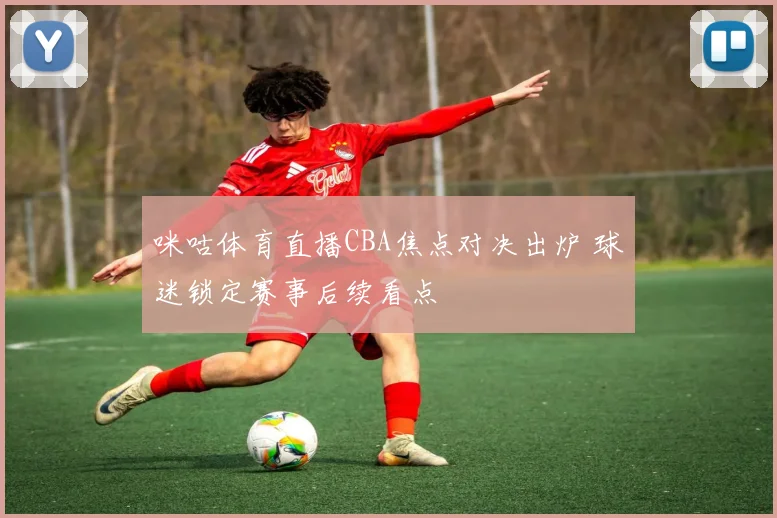 咪咕体育直播CBA焦点对决出炉 球迷锁定赛事后续看点