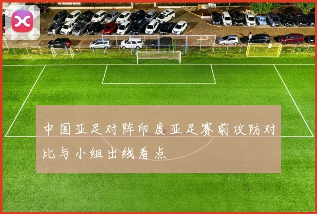 中国亚足对阵印度亚足赛前攻防对比与小组出线看点