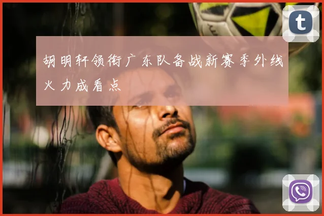 胡明轩领衔广东队备战新赛季外线火力成看点