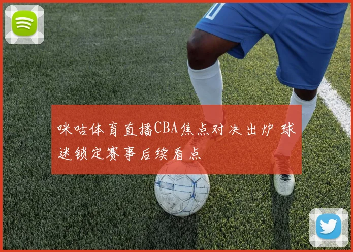 咪咕体育直播CBA焦点对决出炉 球迷锁定赛事后续看点