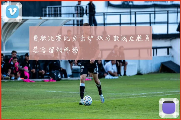 曼联比赛比分出炉 双方激战后胜负悬念留到终场