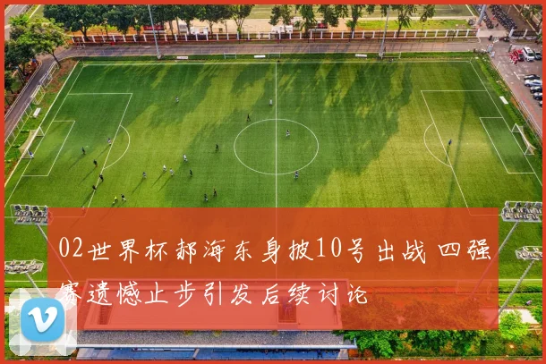 02世界杯郝海东身披10号出战 四强赛遗憾止步引发后续讨论
