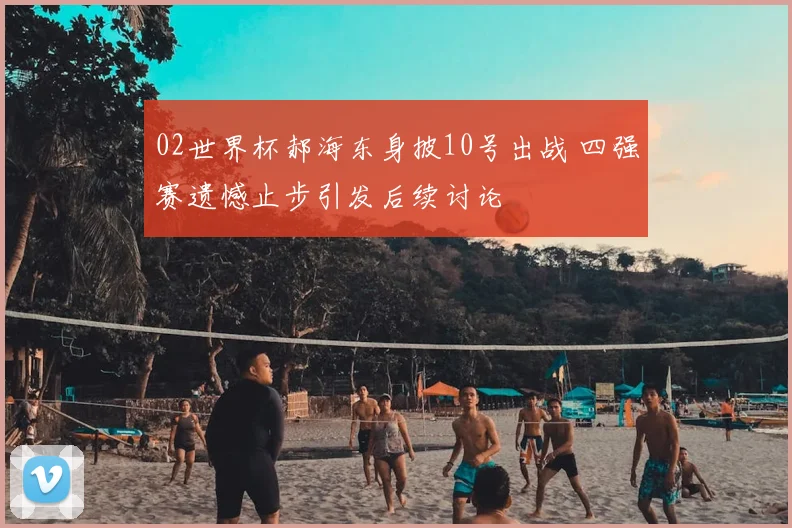 02世界杯郝海东身披10号出战 四强赛遗憾止步引发后续讨论